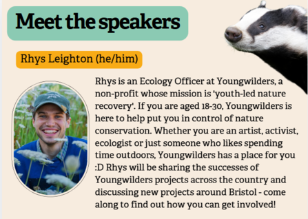 Text says 'Meet the Speakers'. Rhys Leighton, he/him. Rhys is an Ecology Officer at Youngwilders, a non-profit whose mission is youth-led nature recovery. If you are aged 18-30, Youngwilders is here to help put you in control of nature conservation. Whether you are an artist, activist, ecologist or just someone whole likes spending time outdoors, Youngwilders has a place for you. Rhys will be sharing the successes of Youngwilders projects across the country and discussing new projects around Bristol